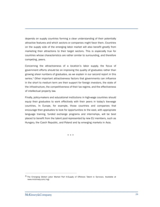 depends on supply countries forming a clear understanding of their potentially
attractive features and which sectors or companies might favor them. Countries
on the supply side of the emerging labor market will also benefit greatly from
marketing their attractions to their target sectors. This is especially true for
countries whose characteristics are rather similar to surrounding, and therefore
competing, peers.

Concerning the attractiveness of a location's labor supply, the focus of
government efforts should be on improving the quality of graduates rather than
growing sheer numbers of graduates, as we explain in our second report in this
series.6 Other important attractiveness factors that governments can influence
in the short to medium term are their support for foreign investors, the state of
the infrastructure, the competitiveness of their tax regime, and the effectiveness
of intellectual property law.

Finally, policy-makers and educational institutions in high-wage countries should
equip their graduates to work effectively with their peers in today’s low-wage
countries. In Europe, for example, those countries and companies that
encourage their graduates to look for opportunities to the east, with appropriate
language training, funded exchange programs and internships, will be best
placed to benefit from the talent pool represented by new EU members, such as
Hungary, the Czech Republic, and Poland and by emerging markets in Asia.



                                           ***




6 The Emerging Global Labor Market Part II-Supply of Offshore Talent in Services. Available at
  www.mckinsey.com/mgi




                                                                                                 29
 