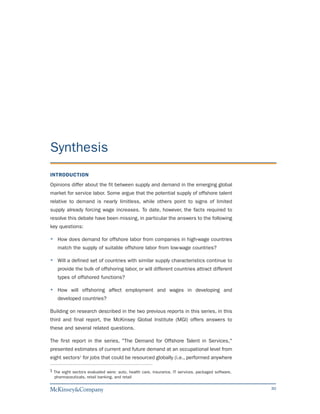 Synthesis
INTRODUCTION
Opinions differ about the fit between supply and demand in the emerging global
market for service labor. Some argue that the potential supply of offshore talent
relative to demand is nearly limitless, while others point to signs of limited
supply already forcing wage increases. To date, however, the facts required to
resolve this debate have been missing, in particular the answers to the following
key questions:

    How does demand for offshore labor from companies in high-wage countries
    match the supply of suitable offshore labor from low-wage countries?

    Will a defined set of countries with similar supply characteristics continue to
    provide the bulk of offshoring labor, or will different countries attract different
    types of offshored functions?

    How will offshoring affect employment and wages in developing and
    developed countries?

Building on research described in the two previous reports in this series, in this
third and final report, the McKinsey Global Institute (MGI) offers answers to
these and several related questions.

The first report in the series, "The Demand for Offshore Talent in Services,"
presented estimates of current and future demand at an occupational level from
eight sectors1 for jobs that could be resourced globally (i.e., performed anywhere

1 The eight sectors evaluated were: auto, health care, insurance, IT services, packaged software,
  pharmaceuticals, retail banking, and retail

                                                                                                    30
 