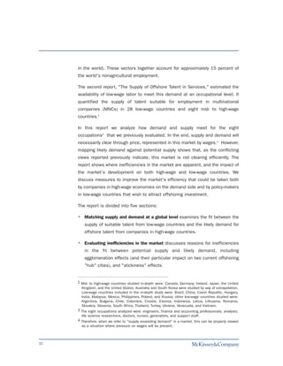 in the world). These sectors together account for approximately 15 percent of
     the world's nonagricultural employment.

     The second report, "The Supply of Offshore Talent in Services," estimated the
     availability of low-wage labor to meet this demand at an occupational level. It
     quantified the supply of talent suitable for employment in multinational
     companies (MNCs) in 28 low-wage countries and eight mid- to high-wage
     countries.2

     In this report we analyze how demand and supply meet for the eight
     occupations3 that we previously evaluated. In the end, supply and demand will
     necessarily clear through price, represented in this market by wages.4 However,
     mapping likely demand against potential supply shows that, as the conflicting
     views reported previously indicate, this market is not clearing efficiently. The
     report shows where inefficiencies in the market are apparent, and the impact of
     the market's development on both high-wage and low-wage countries. We
     discuss measures to improve the market's efficiency that could be taken both
     by companies in high-wage economies on the demand side and by policy-makers
     in low-wage countries that wish to attract offshoring investment.

     The report is divided into five sections:

         Matching supply and demand at a global level examines the fit between the
         supply of suitable talent from low-wage countries and the likely demand for
         offshore talent from companies in high-wage countries.

         Evaluating inefficiencies in the market discusses reasons for inefficiencies
         in the fit between potential supply and likely demand, including
         agglomeration effects (and their particular impact on two current offshoring
         "hub" cities), and "stickiness" effects.


     2 Mid- to high-wage countries studied in-depth were: Canada, Germany, Ireland, Japan, the United
       Kingdom, and the United States; Australia and South Korea were studied by way of extrapolation.
       Low-wage countries included in the in-depth study were: Brazil, China, Czech Republic, Hungary,
       India, Malaysia, Mexico, Philippines, Poland, and Russia; other low-wage countries studied were:
       Argentina, Bulgaria, Chile, Colombia, Croatia, Estonia, Indonesia, Latvia, Lithuania, Romania,
       Slovakia, Slovenia, South Africa, Thailand, Turkey, Ukraine, Venezuela, and Vietnam.
     3 The eight occupations analyzed were: engineers, finance and accounting professionals, analysts,
       life science researchers, doctors, nurses, generalists, and support staff.
     4 Therefore, when we refer to "supply exceeding demand" in a market, this can be properly viewed
       as a situation where pressure on wages will be present.



31
 