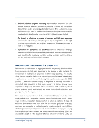 Selecting locations for global resourcing discusses how companies can take
   a more analytical approach to selecting offshore locations and the impact
   that will have on the emerging global labor market. This section introduces
   the Location Cost Index, a data-based tool for evaluating offshoring locations
   populated with data from the potential offshoring locations we studied.

   The impact of offshoring on wages in low-wage and high-wage countries
   presents the potential evolution of wages in developing nations in the light
   of offshoring and explains why its effect on wages in developed countries is
   likely to be negligible.

   Implications for companies and countries examines what these findings
   mean for multinational companies seeking to locate service functions in low-
   wage countries, for developing countries seeking to attract such investment,
   and for policy-makers in developed countries.



MATCHING SUPPLY AND DEMAND AT A GLOBAL LEVEL
We matched our estimates of aggregate demand for globally resourced labor
from companies in high-wage countries to the supply of labor suitable for
employment in multinational companies in 28 low-wage countries. The results
show that—at this effectively global level—the potential supply of labor in low-
wage locations exceeds demand for the eight occupations we analyzed to 2008
(Exhibit 1). Only the available supply of engineers in low-wage countries is
somewhat less abundant at this level, contrary to opinion among many
engineers in high-wage countries. Other occupations with a relatively closer
match between supply and demand are young professional generalists and
young professional analysts.

However, it is important to note that our estimate of total supply is based on
data collected from 10 low-wage countries and extrapolated to a further 18 low-
wage countries. In addition it assumes that all talent is available. It does not
take into consideration the facts that not all suitable graduates in supply
countries are accessible to multinationals for employment and that, in China,
offshoring companies must compete with demand for talent from players serving
the fast-growing domestic market and export-oriented manufacturing. (Both are
discussed in depth in "The Supply of Offshore Talent in Services"). Lastly, we


                                                                                    32
 