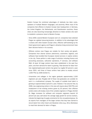 Eastern Europe the combined advantages of relatively low labor costs,
     speakers of multiple Western languages, and proximity. While most of the
     companies that offshore to Eastern Europe have headquarters in Germany,
     the United Kingdom, the Netherlands, and Scandinavian countries, these
     cities are also becoming increasingly attractive to Indian vendors who want
     to establish a presence close to Western Europe.

     - Since 2000, several Western European and U.S. companies have selected
      Prague as a global resourcing location. In addition to the advantages that
      it shares with other Eastern Europe cities, effective self-marketing by the
      Czech government agency and Prague's attractive living environment have
      been decisive factors in its success.

     - Offshore centers near Prague are notable for their variety and growth.
      Companies from diverse sectors (electronics, automotive, logistics, and
      software) have bundled their European shared services in captive centers
      in the city. These perform a wide range of activities including finance and
      accounting processes, call-center operations, IT services, and software
      R&D. At least 16 large centers have been established in the past four
      years, and their demand for talent is growing. Total demand for labor from
      new engineering-focused centers has grown by roughly 50 percent a year
      since 2001, and three of these centers have plans to employ around
      1,000 FTEs by 2008 (Exhibit 5).

     - Universities and colleges in the region graduate approximately 2,200
      engineers per year. Roughly half of these new graduates are suitable for
      work in a multinational company. The supply of suitable local talent is
      growing at approximately 6 percent a year. However, if we assume that, by
      2008, new engineering centers in the area will require about 550 FTEs and
      employment at the existing centers grows by 20 percent, then offshore
      centers alone will employ most of the suitable engineers in Prague (Exhibit
      6). Wage increases for software and computer engineers beyond 10
      percent per year, well above the average wage growth for service workers,
      indicate the beginning of supply constraints for this occupational group. So
      do reports from managers of the larger centers that they have started to
      recruit talent from other Czech and Slovakian cities (e.g., Brno, Bratislava)
      to meet their demand for labor in Prague.



37
 