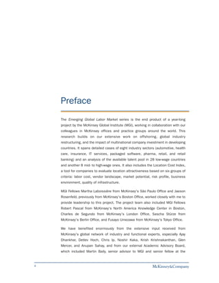 Preface
    The Emerging Global Labor Market series is the end product of a year-long
    project by the McKinsey Global Institute (MGI), working in collaboration with our
    colleagues in McKinsey offices and practice groups around the world. This
    research builds on our extensive work on offshoring, global industry
    restructuring, and the impact of multinational company investment in developing
    countries. It spans detailed cases of eight industry sectors (automotive, health
    care, insurance, IT services, packaged software, pharma, retail, and retail
    banking) and an analysis of the available talent pool in 28 low-wage countries
    and another 8 mid- to high-wage ones. It also includes the Location Cost Index,
    a tool for companies to evaluate location attractiveness based on six groups of
    criteria: labor cost, vendor landscape, market potential, risk profile, business
    environment, quality of infrastructure.

    MGI Fellows Martha Laboissière from McKinsey's São Paulo Office and Jaeson
    Rosenfeld, previously from McKinsey's Boston Office, worked closely with me to
    provide leadership to this project. The project team also included MGI Fellows
    Robert Pascal from McKinsey's North America Knowledge Center in Boston,
    Charles de Segundo from McKinsey's London Office, Sascha Stürze from
    McKinsey's Berlin Office, and Fusayo Umezawa from McKinsey's Tokyo Office.

    We have benefited enormously from the extensive input received from
    McKinsey's global network of industry and functional experts, especially Ajay
    Dhankhar, Detlev Hoch, Chris Ip, Noshir Kaka, Krish Krishnakanthan, Glen
    Mercer, and Anupan Sahay, and from our external Academic Advisory Board,
    which included Martin Baily, senior advisor to MGI and senior fellow at the


4
 