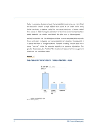 factor in relocation decisions. Lower human capital investments may even offset
     the stickiness created by high physical sunk costs. A call center needs a big
     initial investment in physical capital but much less investment in human capital
     than would an R&D or analytics operation, for example several companies have
     easily relocated call centers from Ireland and even India to the Philippines.

     Finally, companies that use vendors to provide offshore services generally have
     fewer sunk costs in physical and human capital in any location. Consequently it
     is easier for them to change locations. However, switching vendors does incur
     some "start-up" costs, for example, spending on systems integration. The
     greater these costs, the "stickier" the location will appear to the management
     team that has invested in them.


     Exhibit 11

     ONE-TIME/INVESTMENTS COSTS FOR BPO CENTERS – INDIA



                                    Cost for 250 seat center
                                    $Million*

                                            5.2




                                                       1.7           1.7




                                          Call       Shared       Analytics
                                          center     services –
                                                     HR


           * Does not include severance costs.
     Source: McKinsey analysis




43
 