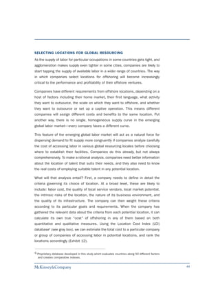 SELECTING LOCATIONS FOR GLOBAL RESOURCING
As the supply of labor for particular occupations in some countries gets tight, and
agglomeration makes supply even tighter in some cities, companies are likely to
start tapping the supply of available labor in a wider range of countries. The way
in which companies select locations for offshoring will become increasingly
critical to the performance and profitability of their offshore ventures.

Companies have different requirements from offshore locations, depending on a
host of factors including their home market, their first language, what activity
they want to outsource, the scale on which they want to offshore, and whether
they want to outsource or set up a captive operation. This means different
companies will assign different costs and benefits to the same location. Put
another way, there is no single, homogeneous supply curve in the emerging
global labor market—every company faces a different curve.

This feature of the emerging global labor market will act as a natural force for
dispersing demand to fit supply more congruently if companies analyze carefully
the cost of accessing labor in various global resourcing locales before choosing
where to establish their facilities. Companies do this already, but not always
comprehensively. To make a rational analysis, companies need better information
about the location of talent that suits their needs, and they also need to know
the real costs of employing suitable talent in any potential location.

What will that analysis entail? First, a company needs to define in detail the
criteria governing its choice of location. At a broad level, these are likely to
include: labor cost, the quality of local service vendors, local market potential,
the intrinsic risks of the location, the nature of its business environment, and
the quality of its infrastructure. The company can then weight these criteria
according to its particular goals and requirements. When the company has
gathered the relevant data about the criteria from each potential location, it can
calculate its own true "cost" of offshoring in any of them based on both
quantitative and qualitative measures. Using the Location Cost Index (LCI)
database6 (see gray box), we can estimate the total cost to a particular company
or group of companies of accessing labor in potential locations, and rank the
locations accordingly (Exhibit 12).


6 Proprietary database developed in this study which evaluates countries along 50 different factors
  and creates comparative indexes.


                                                                                                      44
 