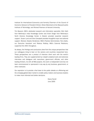 Institute for International Economics and formerly Chairman of the Council of
Economic Advisors to President Clinton; Olivier Blanchard at the Massachusetts
Institute of Technology; and Richard Freeman at Harvard University.

Tim Beacom, MGI's dedicated research and information specialist, Nitin Seth
from McKinsey's India Knowledge Center and Vivien Singer from McKinsey's
North America Knowledge Center in Boston provided essential research
support. Susan Lund and Gina Campbell provided thoughtful input and editorial
support. Morever, Deadra Henderson, MGI’s Practice Administrator, Terry Gatto,
our Executive Assistant and Rebeca Robboy, MGI’s External Relations,
supported the effort throughout.

As always, the findings and conclusions draw from the unique perspectives that
our colleagues bring to bear on the sectors and countries researched here.
These perspectives are a product of intensive client work with the world's
leading firms. They are supplemented by in-depth analytical work and extensive
interviews and dialogues with executives, government officials, and other
leading thinkers. As with all MGI projects, this work is independent and has not
been commissioned or sponsored in any way by any business, government, or
other institution.

Our aspiration is to provide a fact base to the public debate on offshoring and
the emerging global labor market to enable policy makers and business leaders
to make more informed and better decisions.

                                                 Diana Farrell
                                                 June 2005




                                                                                   5
 