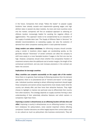 in the future. Companies that simply "follow the leader" to popular supply
locations have already caused—and experienced—growing wages and high
attrition rates in several city labor markets. As more and more countries come
into the market, companies will find an analytical approach to selecting an
offshore location increasingly helpful for avoiding the negative effects of
agglomeration. This approach needs to be complemented by an evaluation of
the supply of suitable labor (see "The Supply of Offshore Talent in Services" for
detailed recommendations on evaluating supply), but also the evolution of
demand from other companies seeking talent in each potential location

Using vendors can reduce stickiness. An offshoring company should consider
using a vendor in locations where wages are accelerating quickly, as the
generally reduced "stickiness" of vendor contracts can allow the company to
shift more easily to a more favorable location if wages in the first one rise too
high. However, companies should check whether this comparative freedom of
movement remains when the additional cost of vendor margins, the length of the
contractual commitment, and any cost increase provisions in the contract are
taken into account.

Implications for low-wage countries

Many countries can compete successfully on the supply side of the market.
Since there is no general, fixed ranking of offshoring locations from the demand
perspective, there is no preordained set of "winners and losers" on the supply
side. Individual countries seeking to attract offshoring investment should target
those companies and sectors whose requirements most closely match what the
country can already offer, and then hone their attractive features. They might
choose to highlight or improve one particular area to differentiate their country
from other locations. This strategy depends on supply countries forming a clear
understanding of their potentially attractive features and which sectors or
companies might favor them.

Improving a country's attractiveness as an offshoring location will take time and
effort. Improving a country's attractiveness as an offshoring location is a long
term endeavour for policy-makers, since several important criteria affecting
companies' location decisions are either largely beyond their control (labor cost)
or are cultural as much as policy-driven (the business environment). They will



                                                                                     52
 
