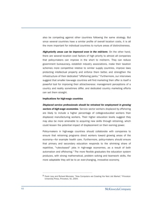 also be competing against other countries following the same strategy. But
     since several countries have a similar profile of overall location costs, it is all
     the more important for individual countries to nurture areas of distinctiveness.

     High-priority areas can be improved even in the mid-term. On the other hand,
     there are several location cost factors of high priority to almost all companies
     that policy-makers can improve in the short to mid-term. They can reduce
     government bureaucracy, establish industry associations, make their taxation
     schemes more competitive relative to similar supply countries, improve laws
     protecting intellectual property and enforce them better, and strengthen the
     infrastructure of their dedicated "offshoring parks." Furthermore, our interviews
     suggest that smaller low-wage countries will find marketing their offer is itself a
     powerful tool for improving their attractiveness: management perceptions of a
     country and reality sometimes differ, and dedicated country marketing efforts
     can set them straight.

     Implications for high-wage countries

     Displaced service professionals should be retrained for employment in growing
     sectors of high-wage economies. Service sector workers displaced by offshoring
     are likely to include a higher percentage of college-educated workers than
     displaced manufacturing workers. Their higher education levels suggest they
     may also be more amenable to acquiring new skills through retraining, which
     could lessen the potential impact of displacement on their earning power.

     Policy-makers in high-wage countries should collaborate with companies to
     ensure that retraining programs direct workers toward growing areas of the
     economy—for example health care. Furthermore, policy-makers should ensure
     that primary and secondary education responds to the shrinking share of
     repetitive, "rules-based" jobs in high-wage economies, as a result of both
     automation and offshoring.9 The more flexible graduates the education system
     produces, with strong mathematical, problem solving and teamwork skills, the
     more adaptable they will be to an ever-changing, innovative economy.




     9 Frank Levy and Richard Munrane, "How Computers are Creating the Next Job Market." Princeton
       University Press, Princeton, NJ, 2004.



53
 