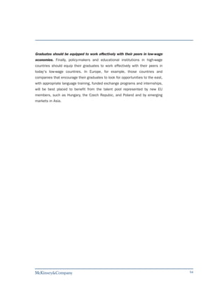 Graduates should be equipped to work effectively with their peers in low-wage
economies. Finally, policy-makers and educational institutions in high-wage
countries should equip their graduates to work effectively with their peers in
today's low-wage countries. In Europe, for example, those countries and
companies that encourage their graduates to look for opportunities to the east,
with appropriate language training, funded exchange programs and internships,
will be best placed to benefit from the talent pool represented by new EU
members, such as Hungary, the Czech Repubic, and Poland and by emerging
markets in Asia.




                                                                                  54
 