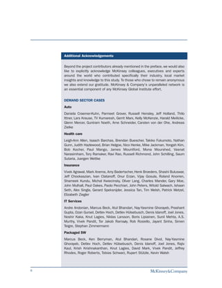 Additional Acknowledgements

    Beyond the project contributors already mentioned in the preface, we would also
    like to explicitly acknowledge McKinsey colleagues, executives and experts
    around the world who contributed specifically their industry, local market
    insights and knowledge to this study. To those who chose to remain anonymous
    we also extend our gratitude. McKinsey & Company's unparalleled network is
    an essential component of any McKinsey Global Institute effort.


    DEMAND SECTOR CASES
    Auto
    Daniela Craemer-Kuhn, Parmeet Grover, Russell Hensley, Jeff Holland, Thilo
    Ittner, Lars Krause, TV Kumaresh, Gerrit Marx, Kelly McKenzie, Harald Meilicke,
    Glenn Mercer, Guntram Noeth, Arne Schneider, Carsten von der Ohe, Andreas
    Zielke
    Health care
    Leigh-Ann Allen, Isaach Barchas, Brendan Buescher, Takiko Fukumoto, Nathan
    Gunn, Judith Hazlewood, Brian Helgoe, Nico Henke, Mike Jackman, Yongah Kim,
    Bob Kocher, Paul Mango, James Mountford, Mona Mourshed, Vasnat
    Narasimham, Tory Ramaker, Ravi Rao, Russell Richmond, John Schilling, Saum
    Sutaria, Juergen Wettke
    Insurance
    Vivek Agrawal, Mark Anema, Amy Badertscher, Henk Broeders, Shashi Buluswar,
    Jeff Chookaszian, Ivan Clatanoff, Onur Erzan, Vijay Gosula, Roland Knorren,
    Shameek Kundu, Michal Kwiecinsky, Oliver Lang, Charles Mander, Gary Moe,
    John Mulhall, Paul Oakes, Paolo Pecchiari, John Peters, Witold Salwach, Ishaan
    Seth, Alex Singla, Gerard Speksnijder, Jessica Tan, Tim Welsh, Patrick Wetzel,
    Elizabeth Ziegler
    IT Services
    Andre Andonian, Marcus Beck, Atul Bhandari, Nay-Yasmine Ghorayeb, Prashant
    Gupta, Ozan Gursel, Detlev Hoch, Detlev Hülsebusch, Denis Idanoff, Joel Jones,
    Noshir Kaka, Knut Lagies, Niklas Larsson, Boris Lipiainen, Sunil Mehta, A.S.
    Murthy, Vivek Pandit, Tor Jakob Ramsøy, Rob Rosiello, Jayant Sinha, Simen
    Teigre, Stephan Zimmermann
    Packaged SW
    Marcus Beck, Ken Berryman, Atul Bhandari, Roxane Divol, Nay-Yasmine
    Ghorayeb, Detlev Hoch, Detlev Hülsebusch, Denis Idanoff, Joel Jones, Rajiv
    Kaul, Krish Krishnakanthan, Knut Lagies, David Mark, Vivek Pandit, Jeffrey
    Rhodes, Roger Roberts, Tobias Schwarz, Rupert Stützle, Kevin Walsh



6
 
