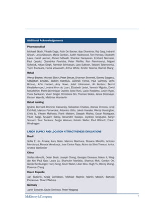 Additional Acknowledgements

Pharmaceutical
Michael Bloch, Vikash Daga, Ruth De Backer, Ajay Dhankhar, Raj Garg, Indranil
Ghosh, Linda Gleason, Maria Gordian, Judith Hazlewood, Tom Hensey, Elizabeth
Laws, David Lennon, Ahmed Mitwalli, Shankar Narayanan, Eckhard Niemeier,
Paul Oppold, Chandrika Pasricha, Peter Pfeiffer, Ron Piervincenzi, Miguel
Schmidt, Navjot Singh, Ramesh Srinivasan, Lara Sullivan, Takashi Takenoshita,
Yujiro Tsutsumi, Hema Viswanath, Arthur White, Kristin Yarema, Rachel Zhang
Retail
Wendy Becker, Michael Bloch, Peter Breuer, Shannon Brownell, Barney Burgess,
Sebastian Chaitas, Jochen Fabritius, Lorenzo Forina, Paul Gormley, Chris
Grosso, John Hansen, Amy Howe, Juliet Johansson, Ari Kertesz, Bernd
Klosterkemper, Lorraine Kron du Luart, Elizabeth Ledet, Yannick Migotto, David
Moucheron, Pierre-Dominique Oubrier, Syed Rizvi, Lucio Rossetto, Justin Ryan,
Vivek Sankaran, Vivien Singer, Christiana Shi, Thomas Skiles, Janos Stromayer,
Kirsten Weerda, Matthias Wunderlin
Retail banking
Ignácio Bernard, Dominic Casserley, Sebastian Chaitas, Atanas Christov, Andy
Eichfeld, Marcos Fernandes, Antonino Gitto, Jakob Haesler, Wendy Harrington,
Chris Ip, Vikram Malhotra, Frank Mattern, Deepak Mishra, Oscar Rodriguez,
Vikas Saggi, Anupam Sahay, Alexandre Sawaya, Joydeep Sengupta, Sanjiv
Somani, Sasi Sunkara, Sergio Waisser, Katalin Walter, Paul Wilmott, Eckart
Windhagen


LABOR SUPPLY AND LOCATION ATTRACTIVENESS EVALUATIONS
Brazil
Sofia E. do Amaral, Luis Giolo, Marcos Machuca, Rosana Marotto, Antonio
Mendonça, Renata Mendonça, Jose Carlos Papa, Alcino da Silva Therezo Junior,
Andrea Waslander
China
Stefan Albrecht, Delan Beah, Joseph Chang, Georges Desvaux, Mavis Ji, Wing-
dar Ker, Paul Gao, Laura Lu, Shahrukh Marfatia, Shamus Mok, Gordon Orr,
Gerald Simbuerger, Harry Song, Kevin Walsh, Lilian Woo, Hugh Yu, Wendy Zhang,
Florence Zheng
Czech Republic
Jan Bubenik, Craig Comstock, Michael Mayher, Martin Mlcoch, Barbora
Pazderova, Stuart Watkins
Germany
Janin Böttcher, Saule Serikova, Peter Weigang

                                                                                 7
 