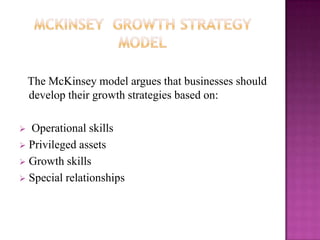 The McKinsey model argues that businesses should
    develop their growth strategies based on:

 Operational skills
 Privileged assets
 Growth skills
 Special relationships
 