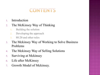 1.    Introduction
2.    The McKinsey Way of Thinking
     1.   Building the solution
     2.   Developing the approach
     3.   80:20 and other rules
3.    The Mckinsey Way of Working to Solve Business
      Problems
4.    The Mckinsey Way of Selling Solutions
5.    Surviving at Mckinsey
6.    Life after McKinsey
7.    Growth Model of Mckinsey.
 