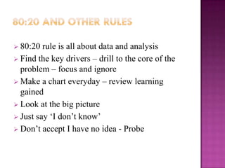  80:20  rule is all about data and analysis
 Find the key drivers – drill to the core of the
  problem – focus and ignore
 Make a chart everyday – review learning
  gained
 Look at the big picture
 Just say ‘I don’t know’
 Don’t accept I have no idea - Probe
 
