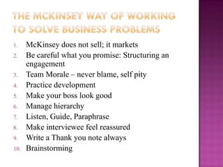 1.    McKinsey does not sell; it markets
2.    Be careful what you promise: Structuring an
      engagement
3.    Team Morale – never blame, self pity
4.    Practice development
5.    Make your boss look good
6.    Manage hierarchy
7.    Listen, Guide, Paraphrase
8.    Make interviewee feel reassured
9.    Write a Thank you note always
10.   Brainstorming
 