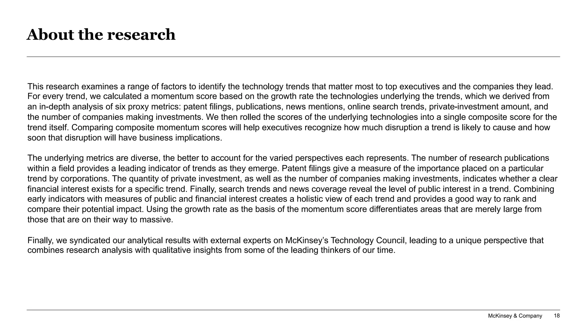 McKinsey & Company 18
About the research
This research examines a range of factors to identify the technology trends that matter most to top executives and the companies they lead.
For every trend, we calculated a momentum score based on the growth rate the technologies underlying the trends, which we derived from
an in-depth analysis of six proxy metrics: patent filings, publications, news mentions, online search trends, private-investment amount, and
the number of companies making investments. We then rolled the scores of the underlying technologies into a single composite score for the
trend itself. Comparing composite momentum scores will help executives recognize how much disruption a trend is likely to cause and how
soon that disruption will have business implications.
The underlying metrics are diverse, the better to account for the varied perspectives each represents. The number of research publications
within a field provides a leading indicator of trends as they emerge. Patent filings give a measure of the importance placed on a particular
trend by corporations. The quantity of private investment, as well as the number of companies making investments, indicates whether a clear
financial interest exists for a specific trend. Finally, search trends and news coverage reveal the level of public interest in a trend. Combining
early indicators with measures of public and financial interest creates a holistic view of each trend and provides a good way to rank and
compare their potential impact. Using the growth rate as the basis of the momentum score differentiates areas that are merely large from
those that are on their way to massive.
Finally, we syndicated our analytical results with external experts on McKinsey’s Technology Council, leading to a unique perspective that
combines research analysis with qualitative insights from some of the leading thinkers of our time.
 