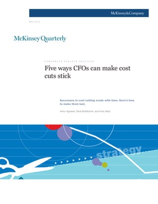 1




M AY 2 0 10




              c o r p o r a t e   f i n a n c e   p r a c t i c e



              Five ways CFOs can make cost
              cuts stick


                            Successes in cost cutting erode with time. Here’s how
                            to make them last.

                            Ankur Agrawal, Olivia Nottebohm, and Andy West




                                                                    str ategy
 