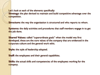 Let’s look at each of the elements specifically:
Strategy: the plan devised to maintain and build competitive advantage over the
competition.
Structure: the way the organization is structured and who reports to whom.
Systems: the daily activities and procedures that staff members engage in to get
the job done.
Shared Values: called “superordinate goals” when the model was first
developed, these are the core values of the company that are evidenced in the
corporate culture and the general work ethic.
Style: the style of leadership adopted.
Staff: the employees and their general capabilities.
Skills: the actual skills and competencies of the employees working for the
company.