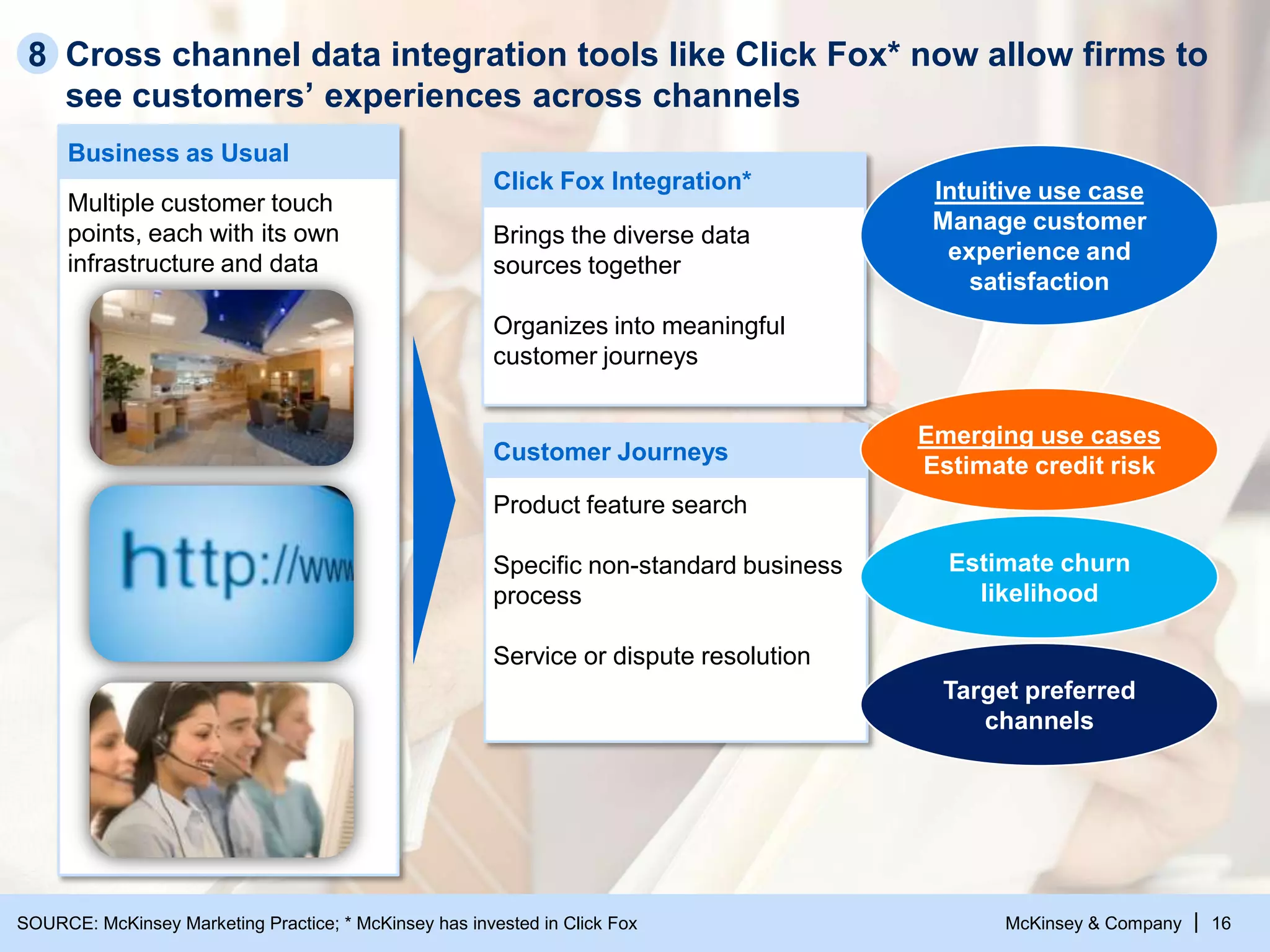 McKinsey & Company | 16
Cross channel data integration tools like Click Fox* now allow firms to
see customers’ experiences across channels
Business as Usual
Multiple customer touch
points, each with its own
infrastructure and data
Click Fox Integration*
Brings the diverse data
sources together
Organizes into meaningful
customer journeys
Customer Journeys
Product feature search
Specific non-standard business
process
Service or dispute resolution
Intuitive use case
Manage customer
experience and
satisfaction
Emerging use cases
Estimate credit risk
Estimate churn
likelihood
Target preferred
channels
8
SOURCE: McKinsey Marketing Practice; * McKinsey has invested in Click Fox
 