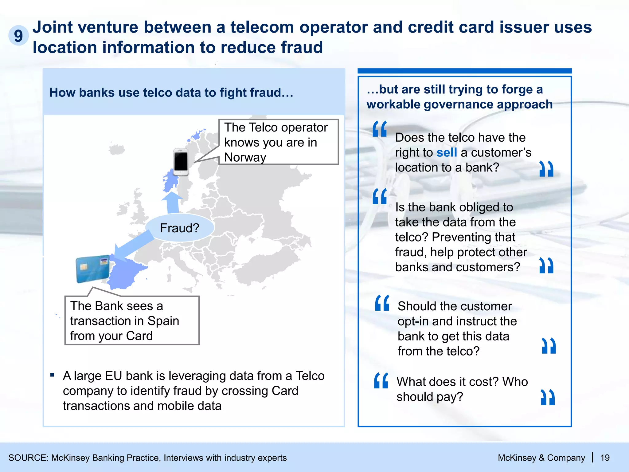 McKinsey & Company | 19
Joint venture between a telecom operator and credit card issuer uses
location information to reduce fraud
How banks use telco data to fight fraud…
▪ A large EU bank is leveraging data from a Telco
company to identify fraud by crossing Card
transactions and mobile data
The Bank sees a
transaction in Spain
from your Card
The Telco operator
knows you are in
Norway
Fraud?
9
…but are still trying to forge a
workable governance approach
Does the telco have the
right to sell a customer’s
location to a bank?
Is the bank obliged to
take the data from the
telco? Preventing that
fraud, help protect other
banks and customers?
Should the customer
opt-in and instruct the
bank to get this data
from the telco?
What does it cost? Who
should pay?
SOURCE: McKinsey Banking Practice, Interviews with industry experts
 