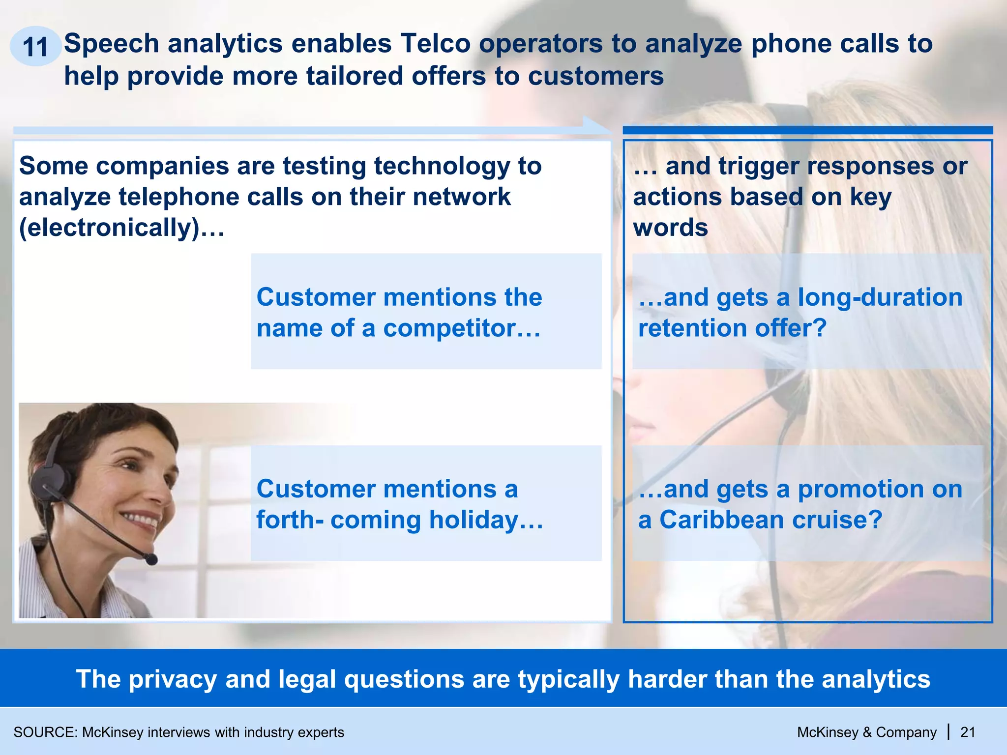 McKinsey & Company | 21
Speech analytics enables Telco operators to analyze phone calls to
help provide more tailored offers to customers
11
The privacy and legal questions are typically harder than the analytics
Some companies are testing technology to
analyze telephone calls on their network
(electronically)…
… and trigger responses or
actions based on key
words
…and gets a long-duration
retention offer?
…and gets a promotion on
a Caribbean cruise?
Customer mentions the
name of a competitor…
Customer mentions a
forth- coming holiday…
SOURCE: McKinsey interviews with industry experts
 