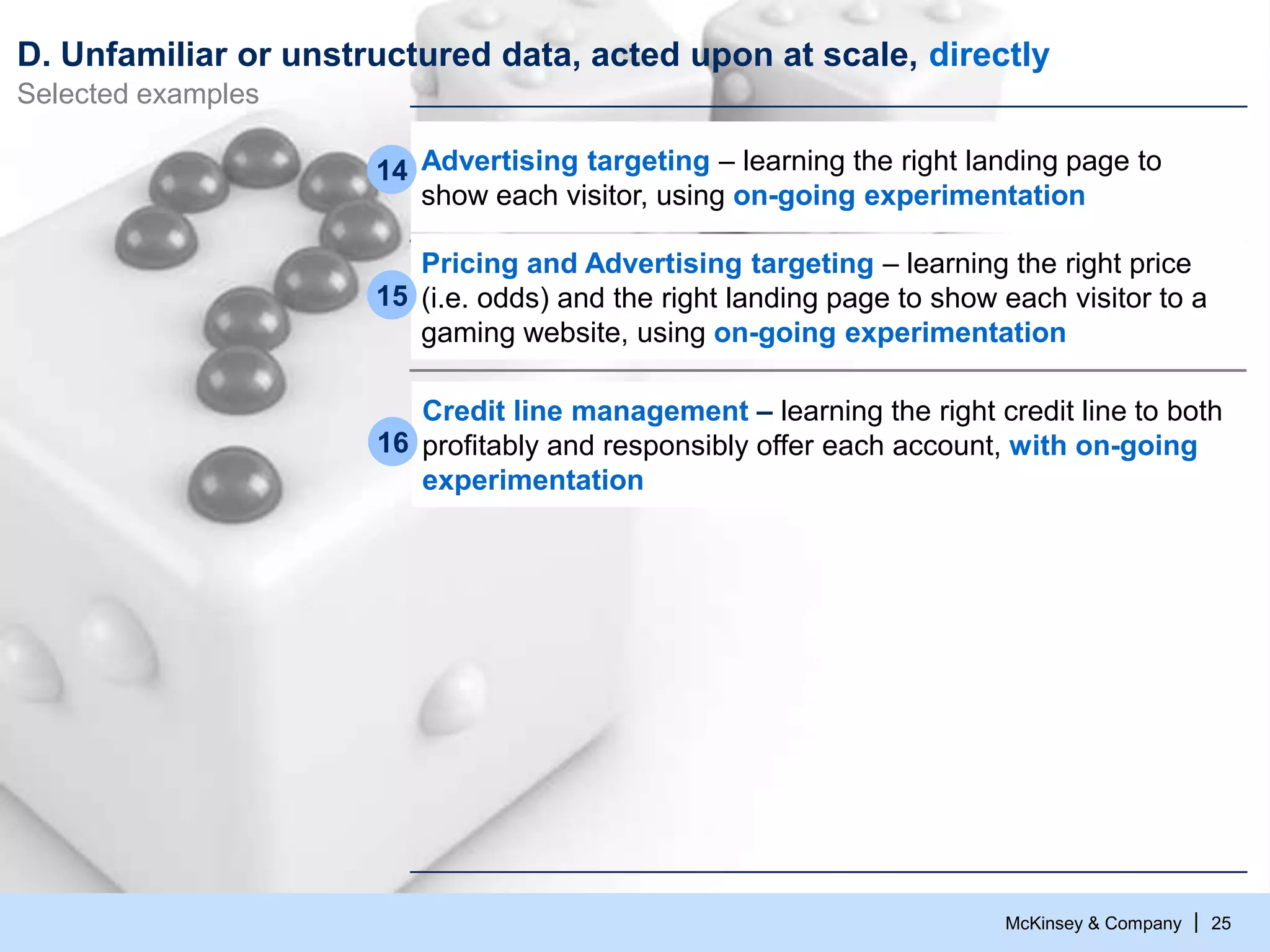 McKinsey & Company | 25
D. Unfamiliar or unstructured data, acted upon at scale, directly
Selected examples
Pricing and Advertising targeting – learning the right price
(i.e. odds) and the right landing page to show each visitor to a
gaming website, using on-going experimentation
15
Advertising targeting – learning the right landing page to
show each visitor, using on-going experimentation
14
Credit line management – learning the right credit line to both
profitably and responsibly offer each account, with on-going
experimentation
16
 