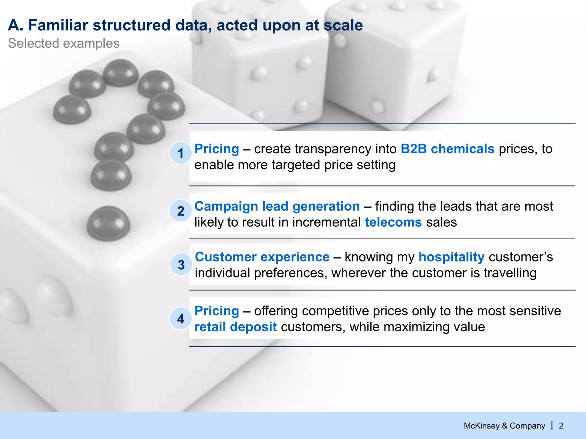 McKinsey & Company | 2
A. Familiar structured data, acted upon at scale
Selected examples
Campaign lead generation – finding the leads that are most
likely to result in incremental telecoms sales
2
Pricing – offering competitive prices only to the most sensitive
retail deposit customers, while maximizing value
4
Pricing – create transparency into B2B chemicals prices, to
enable more targeted price setting
1
Customer experience – knowing my hospitality customer’s
individual preferences, wherever the customer is travelling
3
 