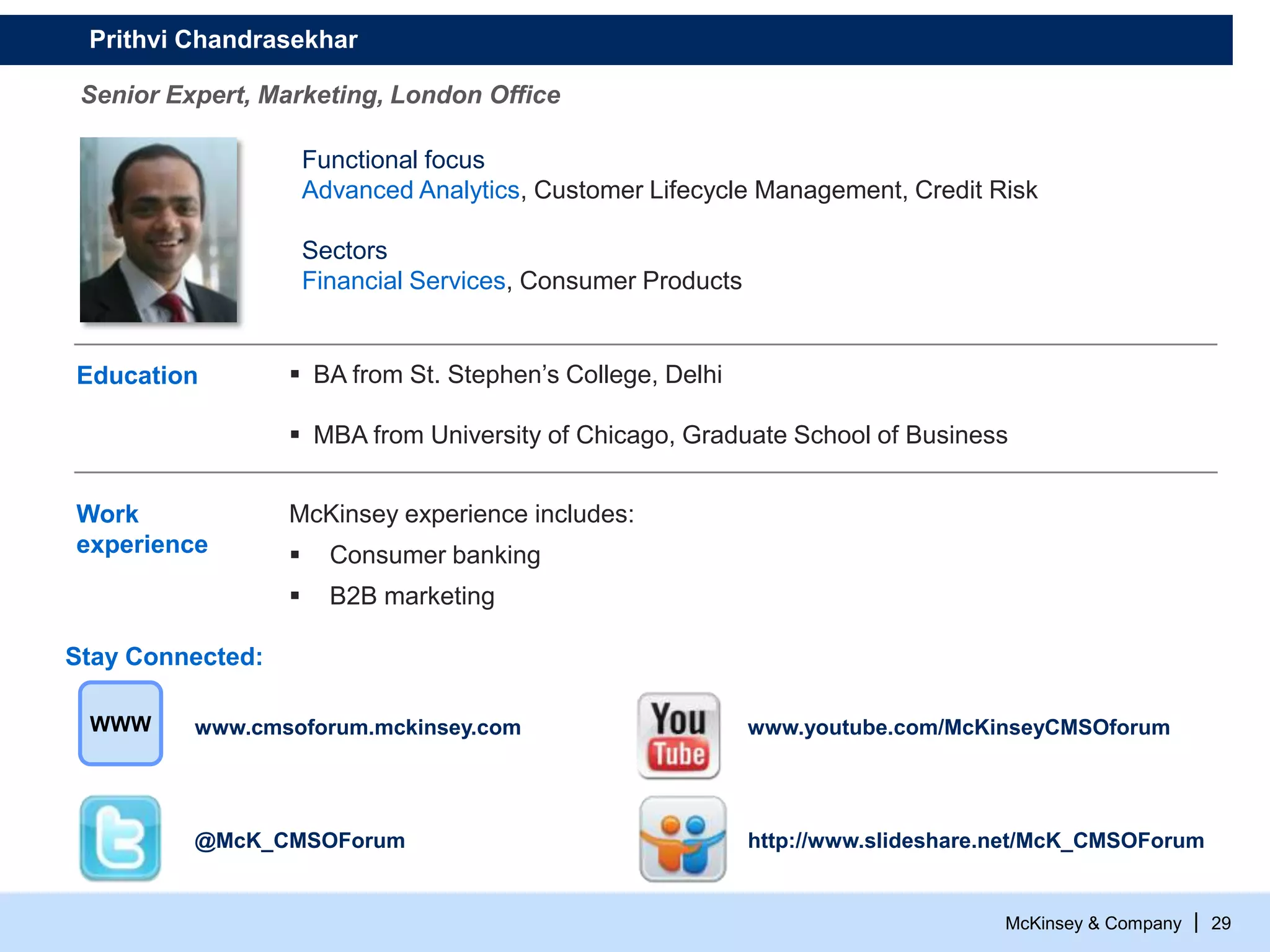 McKinsey & Company | 29
Education  BA from St. Stephen’s College, Delhi
 MBA from University of Chicago, Graduate School of Business
Work
experience
McKinsey experience includes:
 Consumer banking
 B2B marketing
Functional focus
Advanced Analytics, Customer Lifecycle Management, Credit Risk
Sectors
Financial Services, Consumer Products
Prithvi Chandrasekhar
Senior Expert, Marketing, London Office
@McK_CMSOForum
www.youtube.com/McKinseyCMSOforumwww.cmsoforum.mckinsey.comWWW
http://www.slideshare.net/McK_CMSOForum
Stay Connected:
 