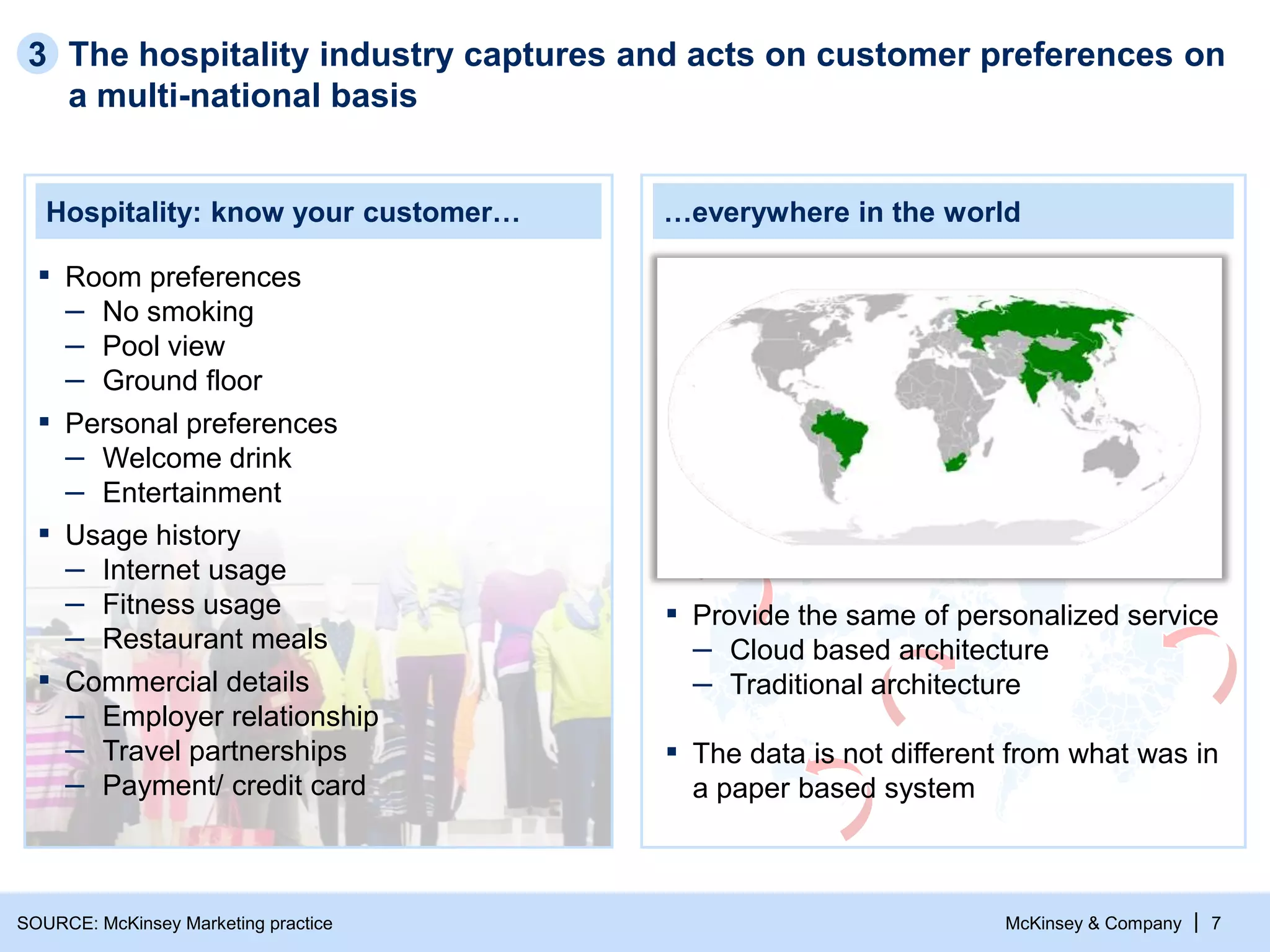 McKinsey & Company | 7
Hospitality: know your customer… …everywhere in the world
▪ Commercial details
– Employer relationship
– Travel partnerships
– Payment/ credit card
▪ Room preferences
– No smoking
– Pool view
– Ground floor
▪ Personal preferences
– Welcome drink
– Entertainment
▪ Usage history
– Internet usage
– Fitness usage
– Restaurant meals
The hospitality industry captures and acts on customer preferences on
a multi-national basis
3
▪ Provide the same of personalized service
– Cloud based architecture
– Traditional architecture
▪ The data is not different from what was in
a paper based system
SOURCE: McKinsey Marketing practice
 