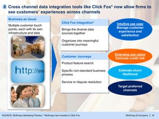 McKinsey & Company | 16
Cross channel data integration tools like Click Fox* now allow firms to
see customers’ experiences across channels
Business as Usual
Multiple customer touch
points, each with its own
infrastructure and data
Click Fox Integration*
Brings the diverse data
sources together
Organizes into meaningful
customer journeys
Customer Journeys
Product feature search
Specific non-standard business
process
Service or dispute resolution
Intuitive use case
Manage customer
experience and
satisfaction
Emerging use cases
Estimate credit risk
Estimate churn
likelihood
Target preferred
channels
8
SOURCE: McKinsey Marketing Practice; * McKinsey has invested in Click Fox
 