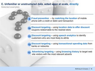 McKinsey & Company | 18
C. Unfamiliar or unstructured data, acted upon at scale, directly
Selected examples
Discount targeting – using location data to offer discount
coupons redeemable to the nearest store
10
Discount targeting – using transactional spending data from
banks or networks
12
Fraud prevention – by matching the location of mobile
phone with a credit or debit card transaction
9
Discount targeting – using speech analytics to identify
customers who are most likely to attrite
11
13 Advertising targeting – using browsing history to target web
site visitors with the most relevant adverts
 