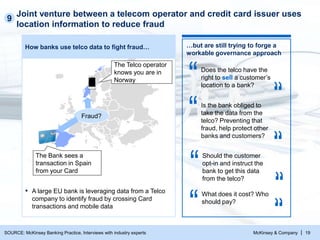 McKinsey & Company | 19
Joint venture between a telecom operator and credit card issuer uses
location information to reduce fraud
How banks use telco data to fight fraud…
▪ A large EU bank is leveraging data from a Telco
company to identify fraud by crossing Card
transactions and mobile data
The Bank sees a
transaction in Spain
from your Card
The Telco operator
knows you are in
Norway
Fraud?
9
…but are still trying to forge a
workable governance approach
Does the telco have the
right to sell a customer’s
location to a bank?
Is the bank obliged to
take the data from the
telco? Preventing that
fraud, help protect other
banks and customers?
Should the customer
opt-in and instruct the
bank to get this data
from the telco?
What does it cost? Who
should pay?
SOURCE: McKinsey Banking Practice, Interviews with industry experts
 
