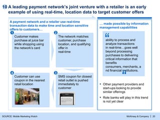 McKinsey & Company | 20
A leading payment network’s joint venture with a retailer is an early
example of using real-time, location data to target customer offers
SOURCE: Mobile Marketing Watch
A payment network and a retailer use real-time
transaction data to make time and location sensitive
offers to customers…
… made possible by information
management capabilities
ability to process and
analyze transactions
in real-time…goes well
beyond processing
purchases to delivering
critical information that
benefits
consumers, merchants, a
nd financial institutions.
▪ Other payment providers and
start-ups looking to provide
similar offerings
▪ Role banks will play in this trend
is not yet clear
SMS coupon for closest
retail outlet is pushed
immediately to
customer
Customer makes
purchase at juice bar
while shopping using
the network’s card
Customer can use
coupon in the nearest
retail location
The network matches
customer, purchase
location, and qualifying
offer in
real-time
1 2
4 3
10
 