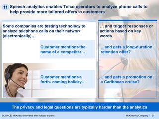 McKinsey & Company | 21
Speech analytics enables Telco operators to analyze phone calls to
help provide more tailored offers to customers
11
The privacy and legal questions are typically harder than the analytics
Some companies are testing technology to
analyze telephone calls on their network
(electronically)…
… and trigger responses or
actions based on key
words
…and gets a long-duration
retention offer?
…and gets a promotion on
a Caribbean cruise?
Customer mentions the
name of a competitor…
Customer mentions a
forth- coming holiday…
SOURCE: McKinsey interviews with industry experts
 