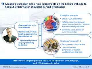McKinsey & Company | 26
A leading European Bank runs experiments on the bank’s web site to
find out which visitor should be served which page
14
Customer logs on to
bank website
Bank knows product
holding, segment, his
torical behavior
Plus recent product
enquiry/ browsing
behaviour
“Champion” offer suite
▪ Shown ~90% of the time
▪ Reflects, recent behavioural
history, long term product holdings
and customer segmentation
▪ Maximizes value, based on
current knowledge
“Challenger” screens #1-5
▪ Each shown ~2% of the time
▪ Learn if customer
preferences or market
conditions have changed
SOURCE: Bank investor day presentation
+
Behavioural targeting results in a 27% lift in banner click through,
and 12% increase in sales
 