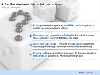 McKinsey & Company | 2
A. Familiar structured data, acted upon at scale
Selected examples
Campaign lead generation – finding the leads that are most
likely to result in incremental telecoms sales
2
Pricing – offering competitive prices only to the most sensitive
retail deposit customers, while maximizing value
4
Pricing – create transparency into B2B chemicals prices, to
enable more targeted price setting
1
Customer experience – knowing my hospitality customer’s
individual preferences, wherever the customer is travelling
3
 
