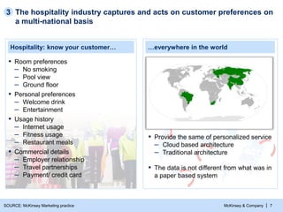 McKinsey & Company | 7
Hospitality: know your customer… …everywhere in the world
▪ Commercial details
– Employer relationship
– Travel partnerships
– Payment/ credit card
▪ Room preferences
– No smoking
– Pool view
– Ground floor
▪ Personal preferences
– Welcome drink
– Entertainment
▪ Usage history
– Internet usage
– Fitness usage
– Restaurant meals
The hospitality industry captures and acts on customer preferences on
a multi-national basis
3
▪ Provide the same of personalized service
– Cloud based architecture
– Traditional architecture
▪ The data is not different from what was in
a paper based system
SOURCE: McKinsey Marketing practice
 
