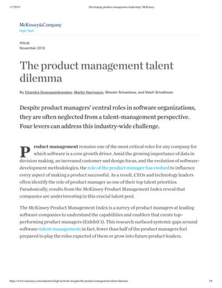 1/7/2019 Developing product-management leadership | McKinsey
https://www.mckinsey.com/industries/high-tech/our-insights/the-product-management-talent-dilemma 1/8
Article
November 2018
The product management talent
dilemma
By Chandra Gnanasambandam, Martin Harrysson, Shivam Srivastava, and Vaish Srivathsan
P
Despite product managers’ central roles in software organizations,
they are often neglected from a talent-management perspective.
Four levers can address this industry-wide challenge.
roduct management remains one of the most critical roles for any company for
which software is a core growth driver. Amid the growing importance of data in
decision making, an increased customer and design focus, and the evolution of software-
development methodologies, the role of the product manager has evolved to influence
every aspect of making a product successful. As a result, CEOs and technology leaders
often identify the role of product manager as one of their top talent priorities.
Paradoxically, results from the McKinsey Product Management Index reveal that
companies are underinvesting in this crucial talent pool.
The McKinsey Product Management Index is a survey of product managers at leading
software companies to understand the capabilities and enablers that create top-
performing product managers (Exhibit 1). This research surfaced systemic gaps around
software-talent management; in fact, fewer than half of the product managers feel
prepared to play the roles expected of them or grow into future product leaders.

High Tech
 