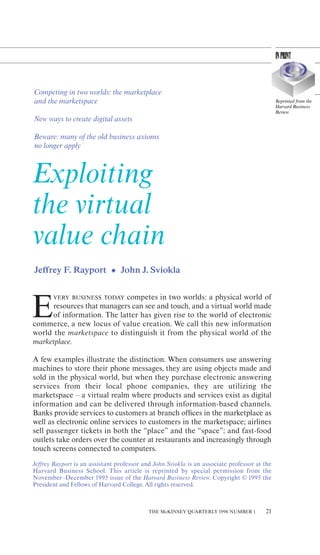Competing in two worlds: the marketplace
and the marketspace                                                                           Reprinted from the
                                                                                              Harvard Business
                                                                                              Review
New ways to create digital assets

Beware: many of the old business axioms
no longer apply



Exploiting
the virtual
value chain
Jeƒfrey F. Rayport • John J. Sviokla


                            competes in two worlds: a physical world of

E
       VERY BUSINESS TODAY
      resources that managers can see and touch, and a virtual world made
      of information. The latter has given rise to the world of electronic
commerce, a new locus of value creation. We call this new information
world the marketspace to distinguish it from the physical world of the
marketplace.

A few examples illustrate the distinction. When consumers use answering
machines to store their phone messages, they are using objects made and
sold in the physical world, but when they purchase electronic answering
services from their local phone companies, they are utilizing the
marketspace – a virtual realm where products and services exist as digital
information and can be delivered through information-based channels.
Banks provide services to customers at branch oƒﬁces in the marketplace as
well as electronic online services to customers in the marketspace; airlines
sell passenger tickets in both the “place” and the “space”; and fast-food
outlets take orders over the counter at restaurants and increasingly through
touch screens connected to computers.
Jeƒfrey Rayport is an assistant professor and John Sviokla is an associate professor at the
Harvard Business School. This article is reprinted by special permission from the
November–December 1995 issue of the Harvard Business Review. Copyright © 1995 the
President and Fellows of Harvard College. All rights reserved.



                                            THE McKINSEY QUARTERLY 1996 NUMBER 1        21
 