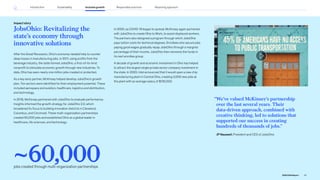 JobsOhio: Revitalizing the
state’s economy through
innovative solutions
After the Great Recession, Ohio’s economy needed help to counter
deep losses in manufacturing jobs. In 2011, using profits from the
beverage industry, the state formed JobsOhio, a first-of-its-kind
nonprofit to stimulate economic growth through new industries. To
date, Ohio has seen nearly one million jobs created or protected.
As a key early partner, McKinsey helped develop JobsOhio’s growth
plan. Ten sectors were identified for their employment potential. These
included aerospace and aviation, healthcare, logistics and distribution,
and technology.
In 2018, McKinsey partnered with JobsOhio to evaluate performance.
Insights informed the growth strategy for JobsOhio 2.0, which
broadened its focus to building innovation districts in Cleveland,
Columbus, and Cincinnati. These multi-organization partnerships
created 60,000 jobs and established Ohio as a global leader in
healthcare, life sciences, and technology.
Impact story
In 2020, as COVID-19 began to spread, McKinsey again partnered
with JobsOhio to create Ohio to Work, to assist displaced workers.
The partners also designed a program through which JobsOhio
pays tuition costs for technical degrees. Enrollees who secure jobs
paying good wages gradually repay JobsOhio through a marginal
percentage of their income. JobsOhio then reinvests the funds in
its next enrollee group.
A decade of growth and economic investment in Ohio has helped
to attract the largest single private sector company investment in
the state. In 2022, Intel announced that it would open a new chip
manufacturing plant in Central Ohio, creating 3,000 new jobs at
the plant with an average salary of $135,000.
“
We’ve valued McKinsey’s partnership
over the last several years. Their
data-driven approach, combined with
creative thinking, led to solutions that
supported our success in creating
hundreds of thousands of jobs.”
JP Nauseef, President and CEO of JobsOhio
~60,000
jobs created through multi-organization partnerships
39
2022 ESG Report
Introduction Sustainability Inclusive growth Reporting approach
Responsible practices
 