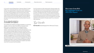 Hear more from Bob:
Key highlights from our
2022 ESG Report
In our own firm, we are doubling down on diversity, tripling our number
of Black hires, and electing twice the number of women partners in
five years. Our global workforce is 48 percent women, and 52 percent
of our client-serving colleagues in the US are from racial or ethnic
minority groups. We take great pride in our progress, but we want to
make sure we are distinctively diverse and have more than tripled our
talent recruitment sources from 540 in 2021 to more than 1,700 this
past year to ensure that everyone with the skills and talent has a shot
at our firm.
We are setting the standard on
accountability and compliance
Accountability and compliance are deeply embedded in our processes,
mindsets—and in our culture. Since 2018, we have spent nearly
$700 million on strengthening our risk management teams,
capabilities, and processes as part of our ambition to lead our
industry—and we have recruited some of the world’s best talent to help
(from companies like Apple, Walmart, Microsoft, and Uber). Among
other enhancements, we introduced an industry-leading client service
framework (CITIO), which helps us vet each new client and guides our
approach to engagements. Our commitment extends to our suppliers
and internal systems, where we have improved cybersecurity controls,
data and document retention, and process management. Annually, our
colleagues participate in a rigorous Professional Standards and Risk
training program, and we have a 100 percent completion rate. We will
never rest in our pursuit to set the standard.
Our firm’s purpose is to help create positive, enduring change in the
world. We aspire to do this by accelerating sustainable and inclusive
growth through direct and measurable impact in partnership with
our clients. Throughout this report, we have shared stories about
the many ways in which we are doing just that. We are sharing them
not only because we are proud of what we have achieved so far, but
because we hope that they are a source of inspiration for even bolder
aspirations and innovations in the years ahead. For us, this work is
never really done.
Bob Sternfels Global Managing Partner, McKinsey  Company
Introduction Sustainability Reporting approach
Responsible practices
Inclusive growth
4
2022 ESG Report
 