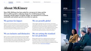About McKinsey
Since 1926, McKinsey has been united by a strong set of values and the
drive to deliver positive, enduring change. In a world facing growing
inequality and the impact of climate change, our aspiration is to accelerate
sustainable and inclusive growth everywhere we operate.
1926
Founded by James O. McKinsey
45,000+
colleagues globally
65+
countries
130+
cities
$15B+
in revenue
3,000+
clients served
We are proudly global
Today’s biggest challenges don’t stop at borders, and solutions
require global collaboration. Therefore, we operate as a single global
partnership, with nearly 160 nationalities represented across our
firm. More than two-thirds of our client engagements draw on teams
working across multiple countries. This assures we bring clients
the world’s best assets and solutions, wherever they may be.
We are setting the standard
for our profession
We also apply the best of our insights and client counsel to our
own efforts to create a more sustainable and inclusive world.
This includes our efforts on accountability and compliance as we
continue to invest in our internal risk, legal, and compliance functions.
To learn more, visit our Governance webpage .
We partner for impact
We strive to be more than advisers to our clients; we are partners.
Together, we aspire to go beyond financial and operational results.
Working alongside our clients, we identify potential for growth, lead
with transformative technologies, innovate to net zero, and build
workforces that will thrive for this generation and the next.
We are inclusive and distinctive
When it comes to our people, we value potential more than pedigree.
We create opportunities for roles and advancement based on skills
and demonstrated impact, not just a college degree. Today, 50 percent
of our new members are experienced professionals, and we sourced
talent from 1,700 institutions in 2022, up from 540 in 2021.
5
2022 ESG Report
Introduction Sustainability Reporting approach
Responsible practices
Inclusive growth
 