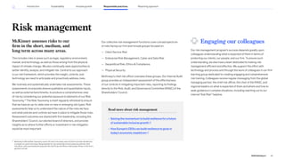 Risk management
McKinsey assesses risks to our
firm in the short, medium, and
long term across many areas.
This includes risks in areas such as legal, regulatory environment,
market, and technology, as well as those arising from the physical
impact of climate change. We also continually seek opportunities to
better identify, analyze, and mitigate risk. Central to our approach
is our risk framework, which provides the insight, controls, and
technology we need to anticipate and proactively address risks.
We routinely and systematically undertake risk assessments. These
assessments incorporate diverse qualitative and quantitative inputs,
as well as external benchmarks, to produce a comprehensive view
of risk by considering our potential exposure to elements of our Risk
Taxonomy.31
The Risk Taxonomy is itself regularly refreshed to ensure
that we have an up-to-date view on new or emerging risk types. Risk
assessments help us to understand the nature of the risks we face
and what policies and controls we have in place to mitigate those risks.
Assessment outcomes are shared with firm leadership, including the
Shareholders’ Council, our elected board of directors, and provide
insights as to where further efforts or investment in risk mitigation
would be most important.
Our collective risk management functions cover a broad spectrum
of risks facing our firm and include groups focused on:
— Client Service Risk
— Enterprise Risk Management, Cyber and Data Risk
— Geopolitical Risk, Ethics  Compliance
— Physical Security
McKinsey’s chief risk officer oversees these groups. Our Internal Audit
group provides an independent assessment of the effectiveness
of our controls in mitigating important risks, reporting its findings
directly to the Risk, Audit, and Governance Committee (RAGC) of the
Shareholders’ Council.
Engaging our colleagues
Our risk management program’s success depends greatly upon
colleagues understanding what is expected of them in terms of
protecting our clients, our people, and our firm. To ensure such
understanding, we also have a team dedicated to making risk
management efficient and effective. We support this effort with
technology and process and through the work of colleagues in our firm
learning group dedicated to creating engaging and comprehensive
risk training. Colleagues receive regular messaging from the global
managing partner, the chief risk officer, the chair of the RAGC, and
regional leaders on what is expected of them and where and how to
seek guidance in complex situations, including reaching out to our
internal “Ask Risk” helpline.
Read more about risk management
» Seizing the momentum to build resilience for a future
of sustainable inclusive growth
» How Europe’s CEOs can build resilience to grow in
today’s economic maelstrom
31
McKinsey’s Official Risk Taxonomy covers 12 Level 1 risk areas, each of which is further divided into
a number of Level 2 risk areas. Responsibility for risk ownership of most areas lies with the chief
risk officer, with some elements lying with the chief financial officer, chief people officer, or the firm’s
general counsel.
65
2022 ESG Report
Reporting approach
Responsible practices
Introduction Sustainability Inclusive growth
 