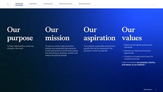 Our
purpose
To help create positive, enduring
change in the world
Our
aspiration
To accelerate sustainable and inclusive
growth that can be measured in the
societies in which we operate
Our
values
— Adhere to the highest professional
standards
— Improve our clients’ performance
significantly
— Create an unrivaled environment for
exceptional people
Learn more about our purpose, mission,
and values on our website
Our
mission
To help our clients make distinctive,
lasting, and substantial improvements
in their performance and to build a great
firm that attracts, develops, excites, and
retains exceptional people
9
2022 ESG Report
Introduction Sustainability Reporting approach
Responsible practices
Inclusive growth
 