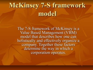 McKinsey 7-S framework
        model

  The 7-S framework of McKinsey is a
   Value Based Management (VBM)
   model that describes how one can
  holistically and effectively organize a
    company. Together these factors
      determine the way in which a
           corporation operates.
 