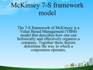 McKinsey 7-S framework model The 7-S framework of McKinsey is a Value Based Management (VBM) model that describes how one can holistically and effectively organize a company. Together these factors determine the way in which a corporation operates. 