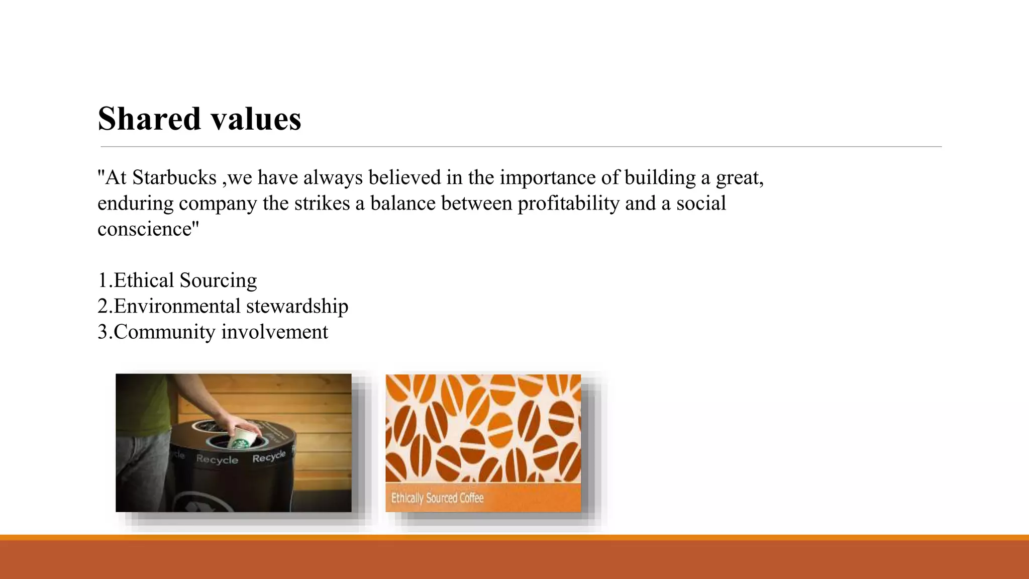 Shared values 
''At Starbucks ,we have always believed in the importance of building a great, 
enduring company the strikes a balance between profitability and a social 
conscience'' 
1.Ethical Sourcing 
2.Environmental stewardship 
3.Community involvement 
 