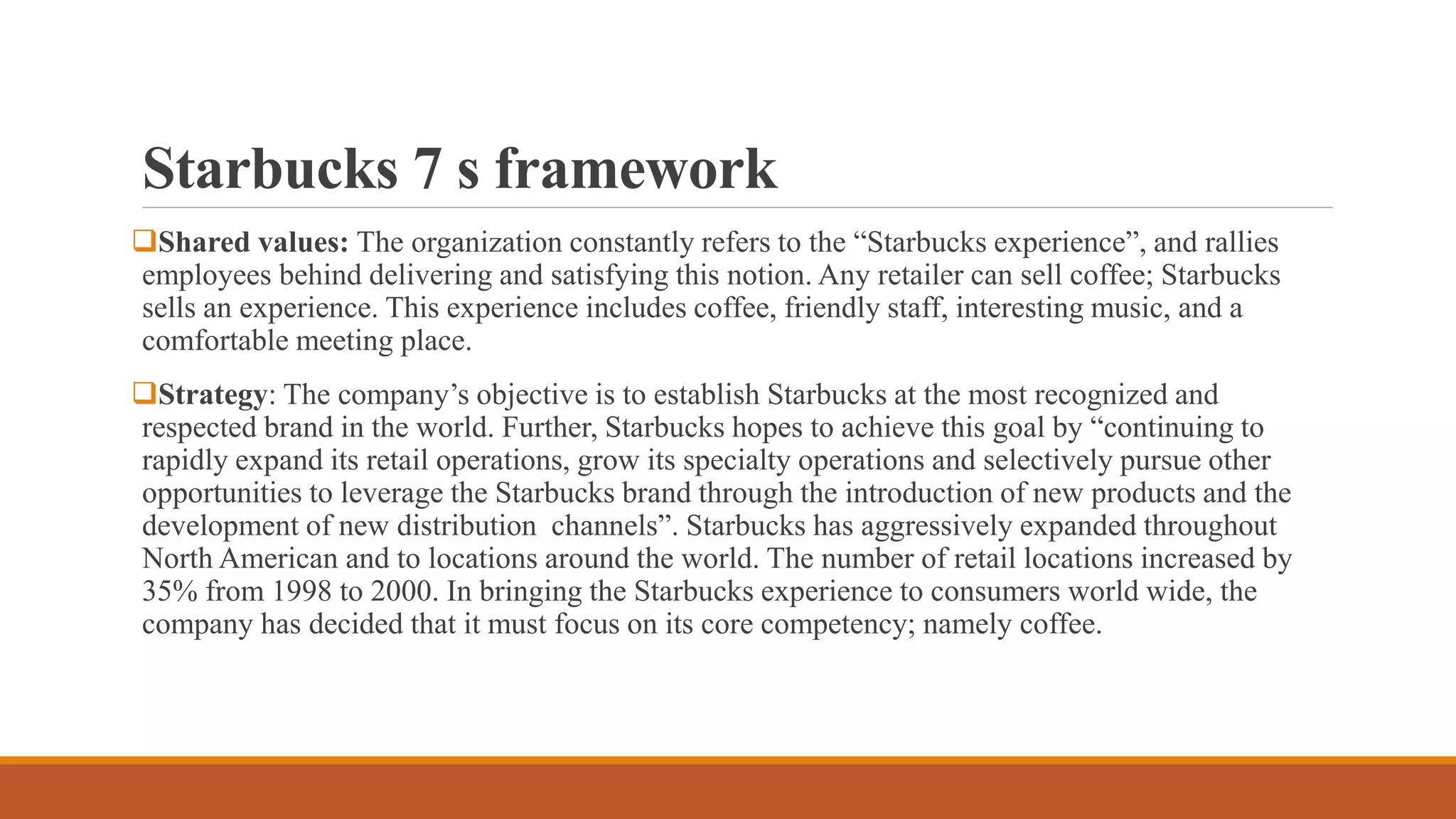 Starbucks 7 s framework 
Shared values: The organization constantly refers to the “Starbucks experience”, and rallies 
employees behind delivering and satisfying this notion. Any retailer can sell coffee; Starbucks 
sells an experience. This experience includes coffee, friendly staff, interesting music, and a 
comfortable meeting place. 
Strategy: The company’s objective is to establish Starbucks at the most recognized and 
respected brand in the world. Further, Starbucks hopes to achieve this goal by “continuing to 
rapidly expand its retail operations, grow its specialty operations and selectively pursue other 
opportunities to leverage the Starbucks brand through the introduction of new products and the 
development of new distribution channels”. Starbucks has aggressively expanded throughout 
North American and to locations around the world. The number of retail locations increased by 
35% from 1998 to 2000. In bringing the Starbucks experience to consumers world wide, the 
company has decided that it must focus on its core competency; namely coffee. 
 