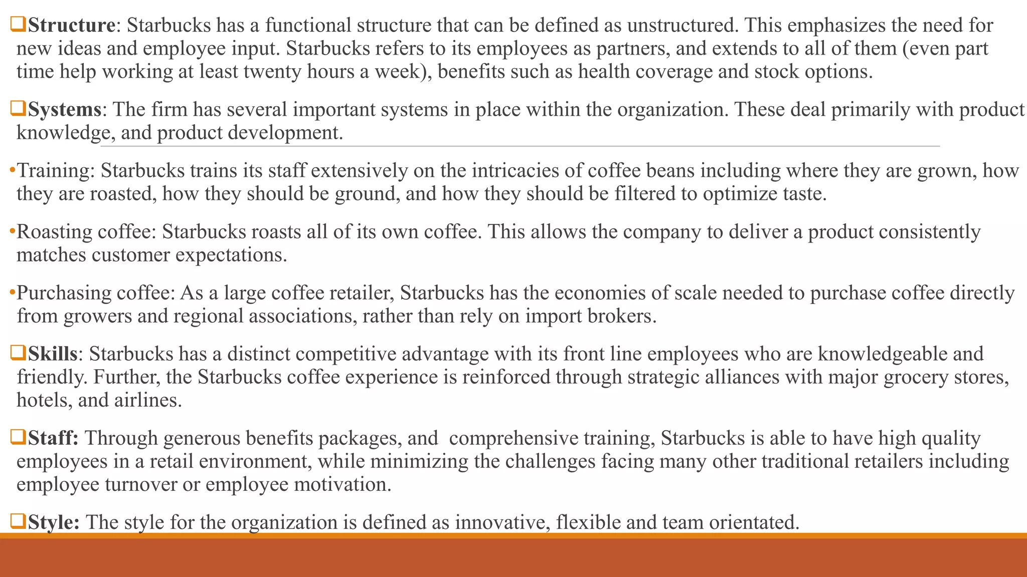 Structure: Starbucks has a functional structure that can be defined as unstructured. This emphasizes the need for 
new ideas and employee input. Starbucks refers to its employees as partners, and extends to all of them (even part 
time help working at least twenty hours a week), benefits such as health coverage and stock options. 
Systems: The firm has several important systems in place within the organization. These deal primarily with product 
knowledge, and product development. 
•Training: Starbucks trains its staff extensively on the intricacies of coffee beans including where they are grown, how 
they are roasted, how they should be ground, and how they should be filtered to optimize taste. 
•Roasting coffee: Starbucks roasts all of its own coffee. This allows the company to deliver a product consistently 
matches customer expectations. 
•Purchasing coffee: As a large coffee retailer, Starbucks has the economies of scale needed to purchase coffee directly 
from growers and regional associations, rather than rely on import brokers. 
Skills: Starbucks has a distinct competitive advantage with its front line employees who are knowledgeable and 
friendly. Further, the Starbucks coffee experience is reinforced through strategic alliances with major grocery stores, 
hotels, and airlines. 
Staff: Through generous benefits packages, and comprehensive training, Starbucks is able to have high quality 
employees in a retail environment, while minimizing the challenges facing many other traditional retailers including 
employee turnover or employee motivation. 
Style: The style for the organization is defined as innovative, flexible and team orientated. 
 