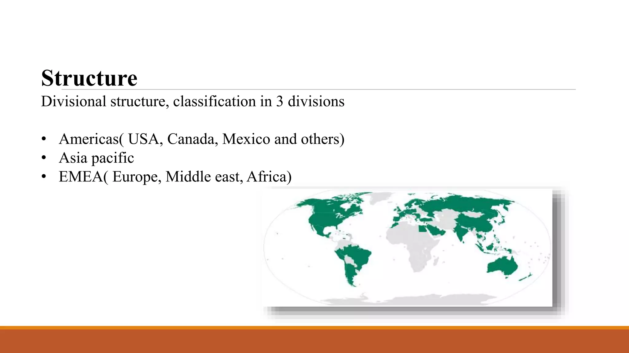 Structure 
Divisional structure, classification in 3 divisions 
• Americas( USA, Canada, Mexico and others) 
• Asia pacific 
• EMEA( Europe, Middle east, Africa) 
 