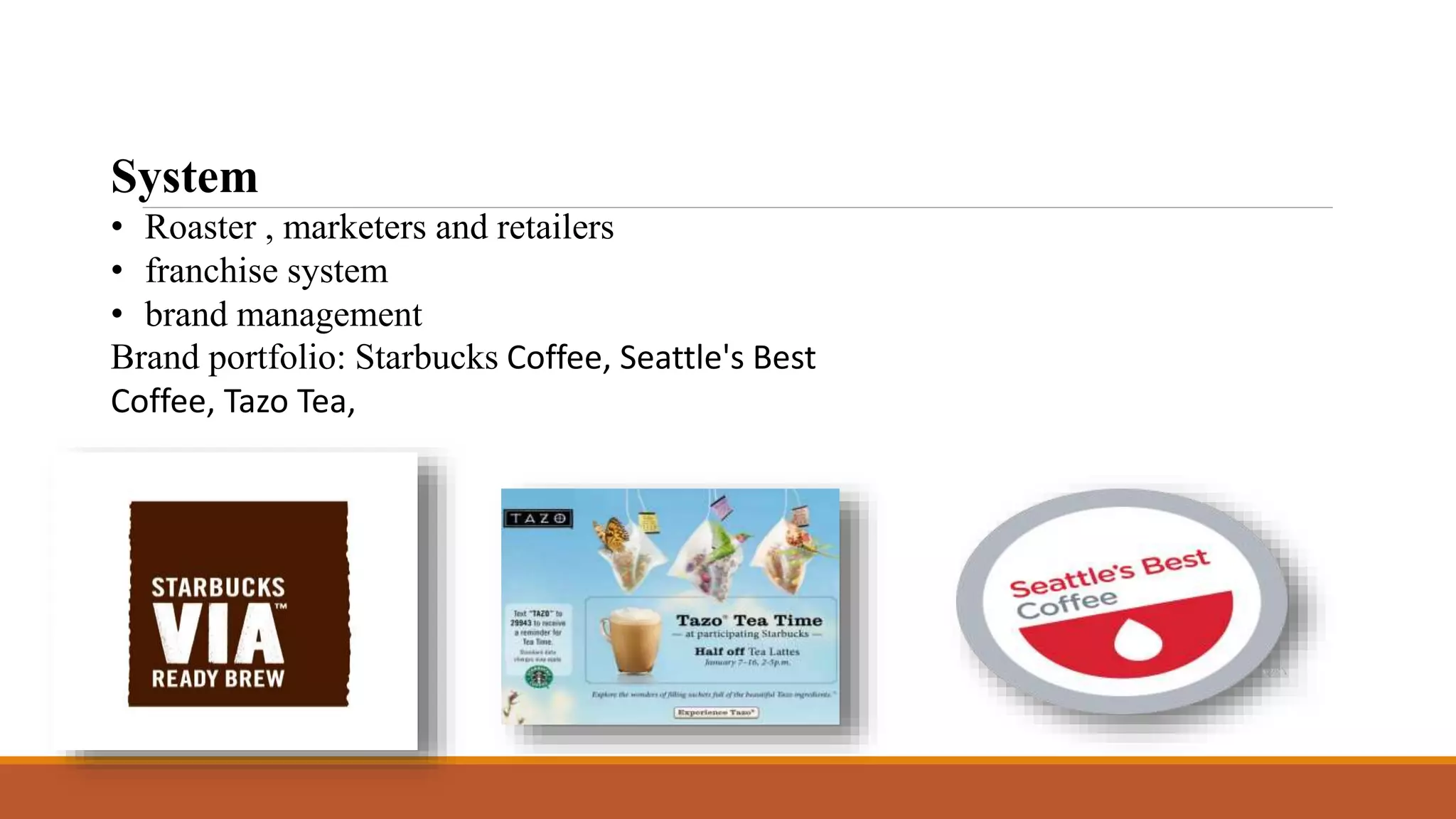 System 
• Roaster , marketers and retailers 
• franchise system 
• brand management 
Brand portfolio: Starbucks Coffee, Seattle's Best 
Coffee, Tazo Tea, 
 